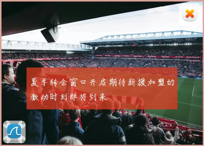 夏季转会窗口开启期待新援加盟的激动时刻即将到来