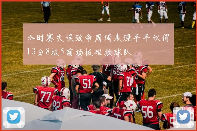 加时赛失误致命周琦表现平平仅得13分8板5前场板难救球队