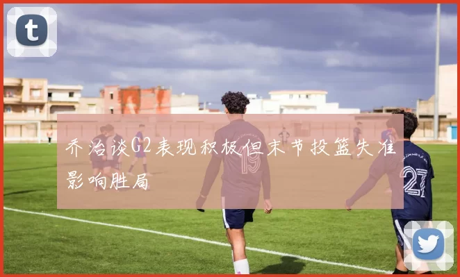 乔治谈G2表现积极但末节投篮失准影响胜局