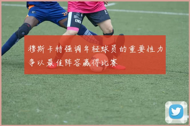 穆斯卡特强调年轻球员的重要性力争以最佳阵容赢得比赛
