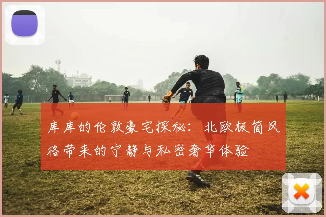 库库的伦敦豪宅探秘：北欧极简风格带来的宁静与私密奢华体验