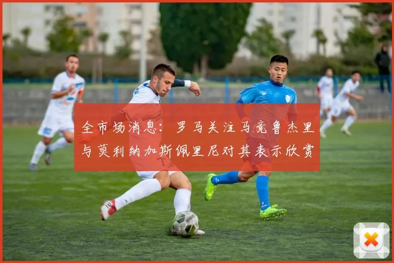 全市场消息：罗马关注马竞鲁杰里与莫利纳加斯佩里尼对其表示欣赏