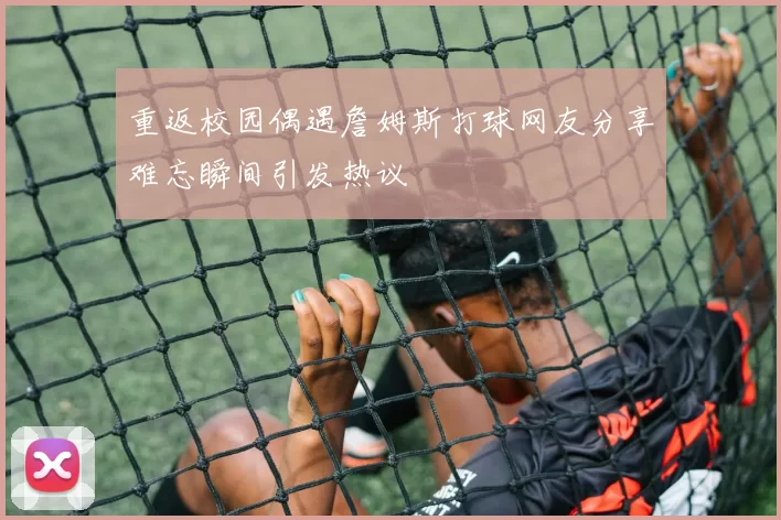 重返校园偶遇詹姆斯打球网友分享难忘瞬间引发热议