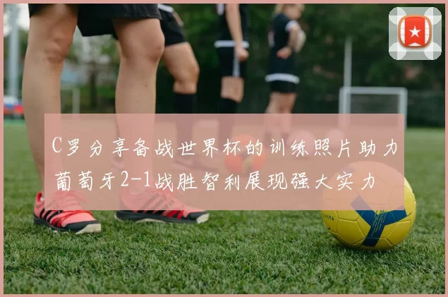 C罗分享备战世界杯的训练照片助力葡萄牙2-1战胜智利展现强大实力