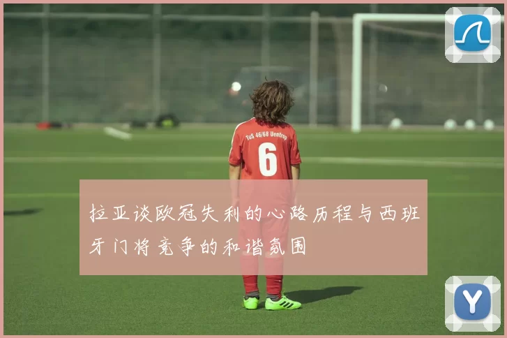 拉亚谈欧冠失利的心路历程与西班牙门将竞争的和谐氛围