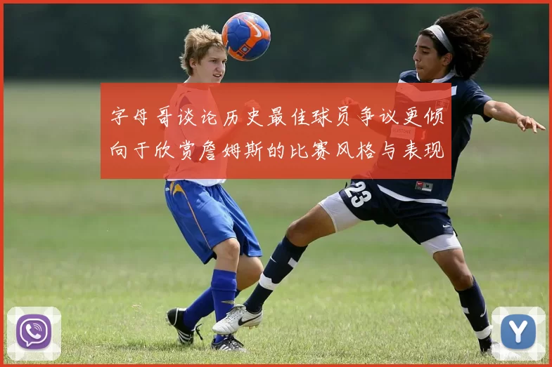 字母哥谈论历史最佳球员争议更倾向于欣赏詹姆斯的比赛风格与表现