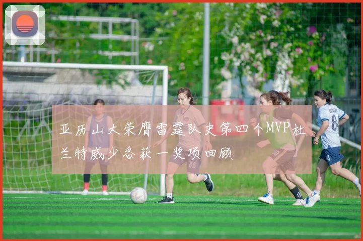 亚历山大荣膺雷霆队史第四个MVP杜兰特威少各获一奖项回顾