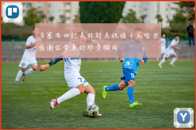 马塞洛回忆美好时光祝福卡瓦哈尔感谢你带来的珍贵瞬间