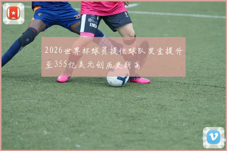 2026世界杯球员提供球队奖金提升至355亿美元创历史新高
