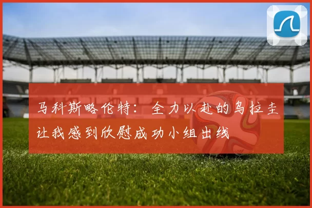 马科斯略伦特：全力以赴的乌拉圭让我感到欣慰成功小组出线