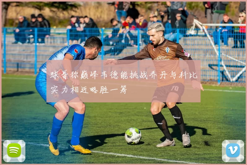 球哥称巅峰韦德能挑战乔丹与科比实力相近略胜一筹