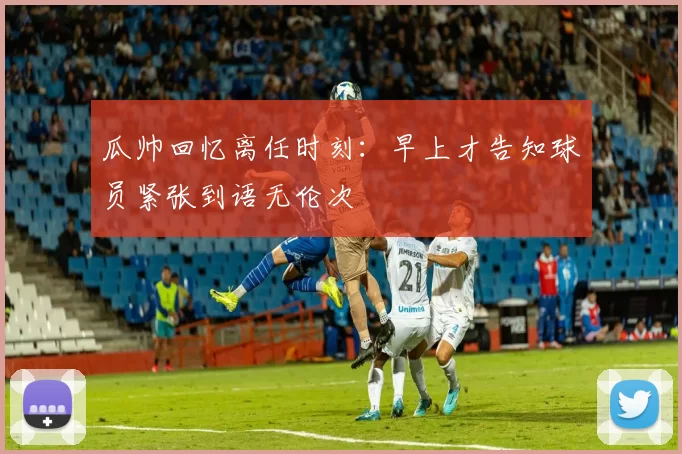 瓜帅回忆离任时刻：早上才告知球员紧张到语无伦次
