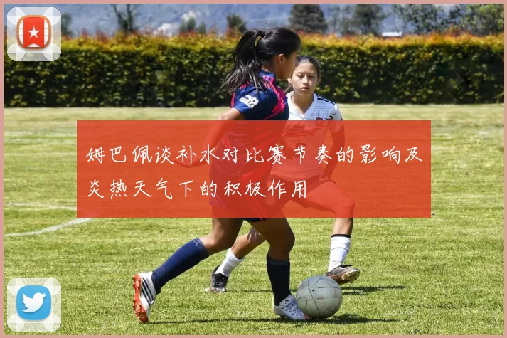 姆巴佩谈补水对比赛节奏的影响及炎热天气下的积极作用