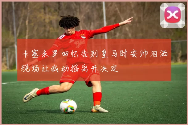 卡塞米罗回忆告别皇马时安帅泪洒现场让我动摇离开决定
